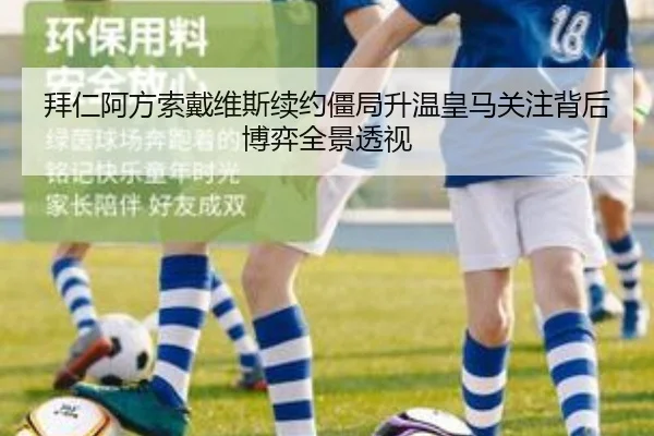 拜仁阿方索戴维斯续约僵局升温皇马关注背后博弈全景透视