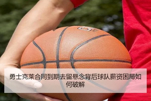 勇士克莱合同到期去留悬念背后球队薪资困局如何破解